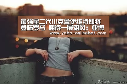最强星二代小克鲁伊维特即将登陆罗马 期待一展雄风:亚博快讯(图4) 亚博网站
