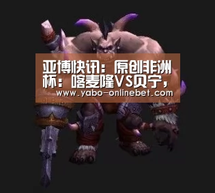 亚博快讯:原创非洲杯:喀麦隆VS贝宁,面对卫冕冠军,潜质黑马还继续“黑”吗?(图2) 亚博快讯