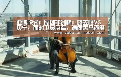 亚博快讯:原创非洲杯:喀麦隆VS贝宁,面对卫冕冠军,潜质黑马还继续“黑”吗?(图4) 亚博快讯