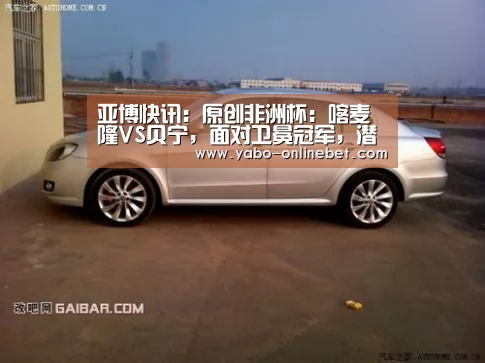 亚博快讯:原创非洲杯:喀麦隆VS贝宁,面对卫冕冠军,潜质黑马还继续“黑”吗?(图1) 亚博网站