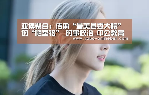 亚博聚合:传承“最美县委大院”的“陋室铭”_时事政治_中公教育网(图4) 亚博网站