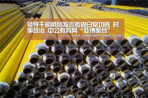 领导干部脱稿发言考查日常功底_时事政治_中公教育网“亚博聚合”(图1) 亚博快讯